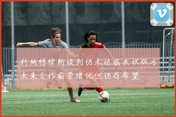 科纳特续约谈判仍未达成共识双方未来合作前景堪忧但仍存希望