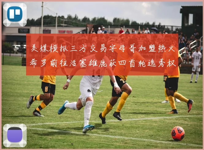 美媒模拟三方交易字母哥加盟热火希罗前往活塞雄鹿获四首轮选秀权与两次互换权