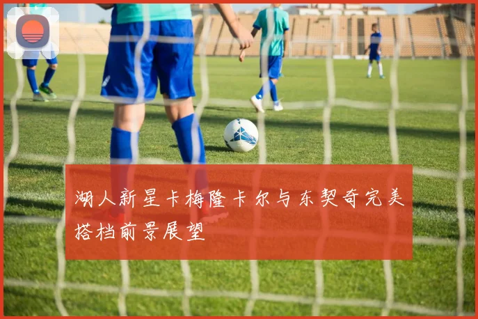 湖人新星卡梅隆卡尔与东契奇完美搭档前景展望