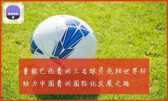 鲁能巴西青训三名球员亮相世界杯助力中国青训国际化发展之路