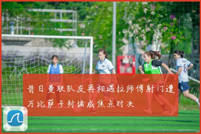 昔日曼联队友再相遇拉师傅射门遭万比萨卡封堵成焦点对决