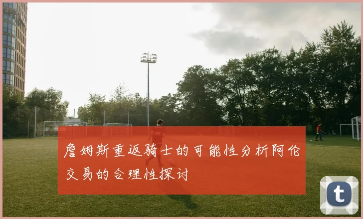 詹姆斯重返骑士的可能性分析阿伦交易的合理性探讨