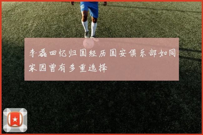 李磊回忆归国经历国安俱乐部如同家园曾有多重选择