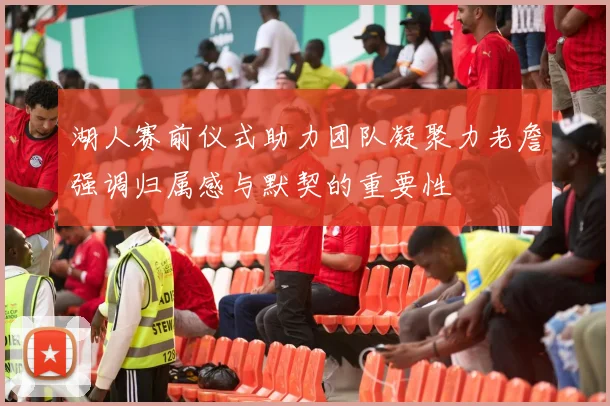 湖人赛前仪式助力团队凝聚力老詹强调归属感与默契的重要性