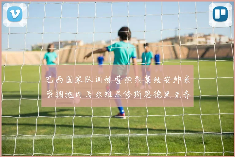 巴西国家队训练营热烈集结安帅亲密拥抱内马尔维尼修斯恩德里克齐亮相