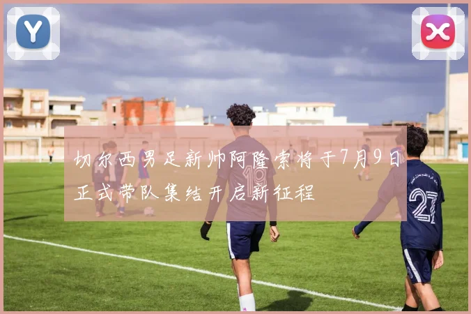 切尔西男足新帅阿隆索将于7月9日正式带队集结开启新征程