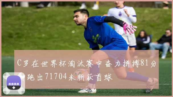 C罗在世界杯淘汰赛中奋力拼搏81分钟跑出71704米斩获首球
