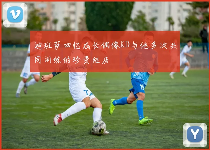 迪班萨回忆成长偶像KD与他多次共同训练的珍贵经历