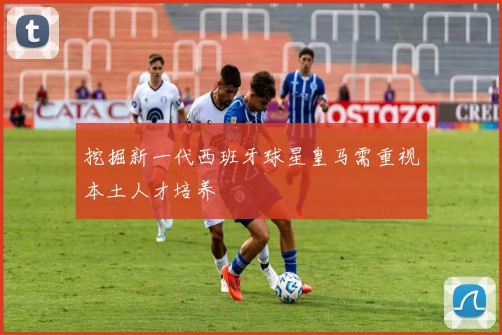 挖掘新一代西班牙球星皇马需重视本土人才培养