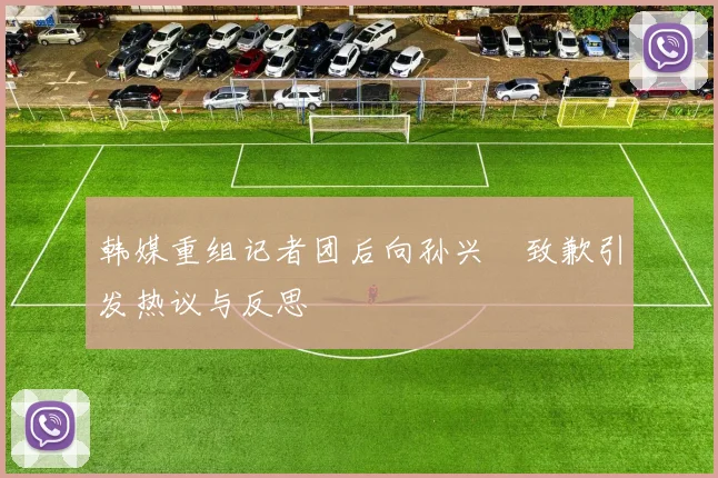 韩媒重组记者团后向孙兴慜致歉引发热议与反思