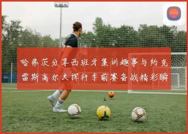 哈弗茨分享西班牙集训趣事与约克雷斯高尔夫挥杆季前赛备战精彩瞬间