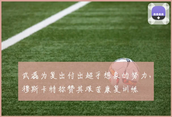 武磊为复出付出超乎想象的努力，穆斯卡特称赞其艰苦康复训练