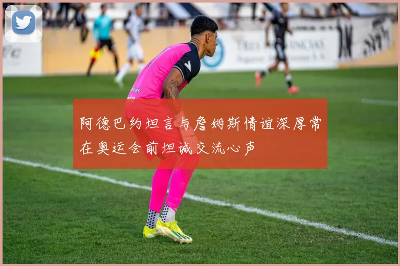 阿德巴约坦言与詹姆斯情谊深厚常在奥运会前坦诚交流心声