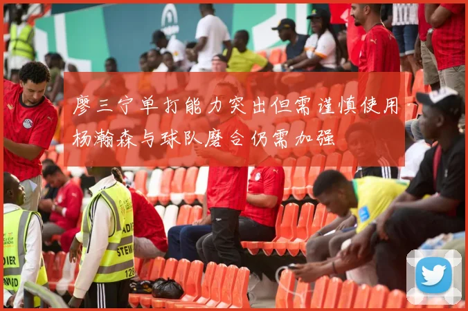 廖三宁单打能力突出但需谨慎使用杨瀚森与球队磨合仍需加强