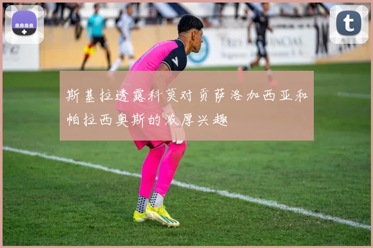 斯基拉透露科莫对贡萨洛加西亚和帕拉西奥斯的浓厚兴趣