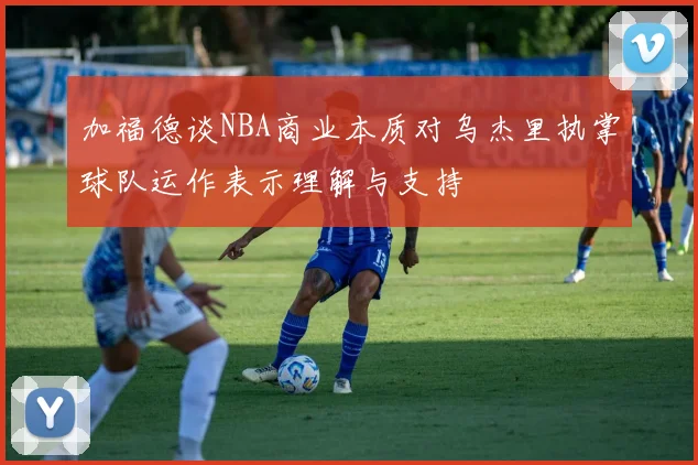 加福德谈NBA商业本质对乌杰里执掌球队运作表示理解与支持