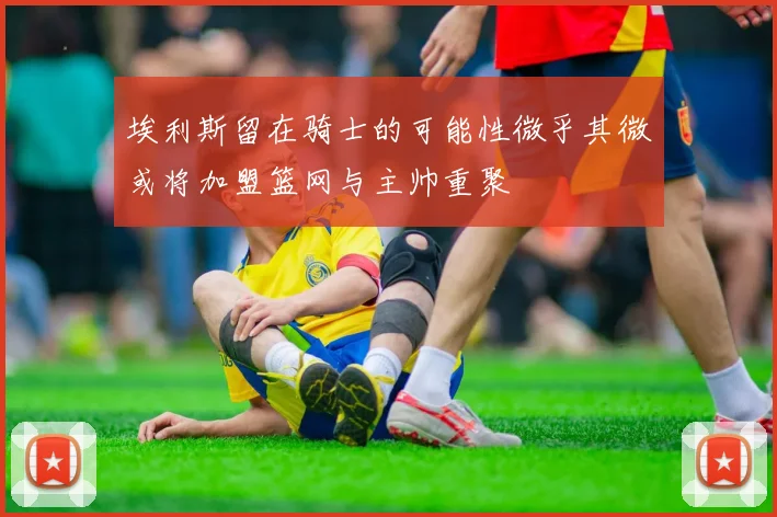 埃利斯留在骑士的可能性微乎其微或将加盟篮网与主帅重聚