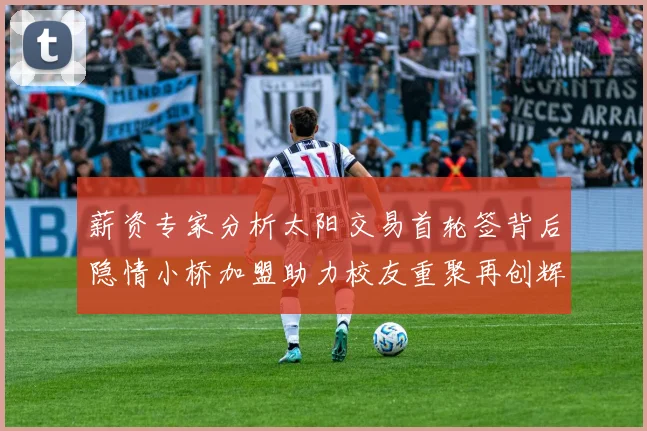 薪资专家分析太阳交易首轮签背后隐情小桥加盟助力校友重聚再创辉煌