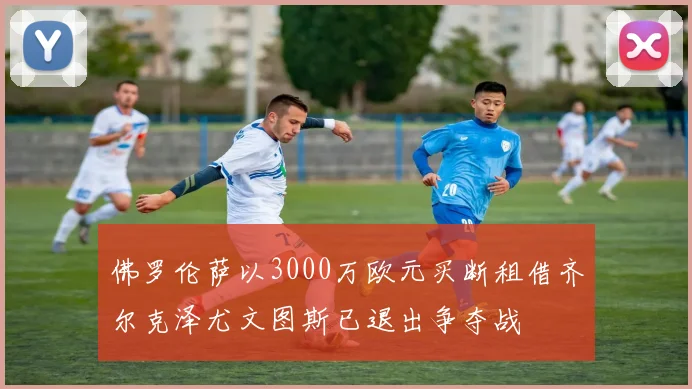 佛罗伦萨以3000万欧元买断租借齐尔克泽尤文图斯已退出争夺战