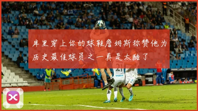 库里穿上你的球鞋詹姆斯称赞他为历史最佳球员之一真是太酷了