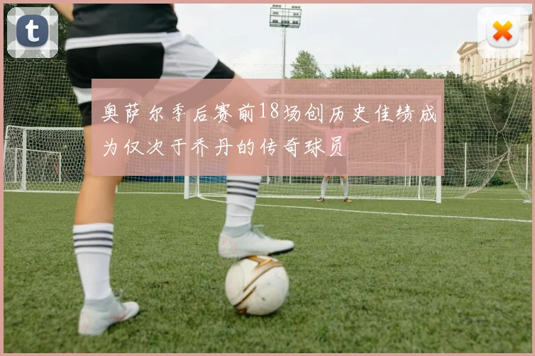 奥萨尔季后赛前18场创历史佳绩成为仅次于乔丹的传奇球员