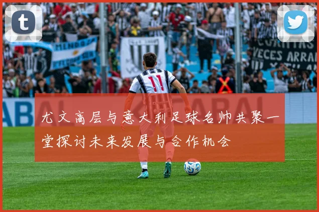 尤文高层与意大利足球名帅共聚一堂探讨未来发展与合作机会